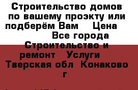 Строительство домов по вашему проэкту или подберём Вам  › Цена ­ 12 000 - Все города Строительство и ремонт » Услуги   . Тверская обл.,Конаково г.